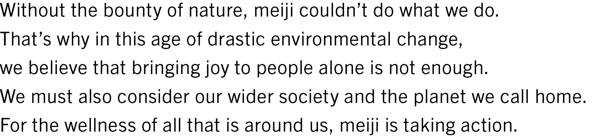 Without the bounty of nature, meiji couldn’t do what we do. That’s why in this age of drastic environmental change, we believe that bringing joy to people alone is not enough. We must also consider our wider society and the planet we call home. For the wellness of all that is around us, meiji is taking action.