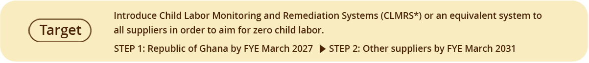 Target Introduce Child Labor Monitoring and Remediation Systems (CLMRS) or an equivalent system to all suppliers in order to aim for zero child labor. STEP 1: Republic of Ghana by FYE March 2027 STEP 2: Other suppliers by FYE March 2031