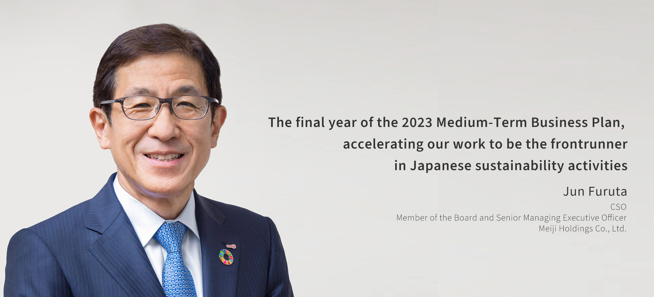 The final year of the 2023 Medium-Term Business Plan, accelerating our work to be the frontrunner in Japanese sustainability activities Jun Furuta CSO Member of the Board and Senior Managing Executive Officer Meiji Holding Co., Ltd.