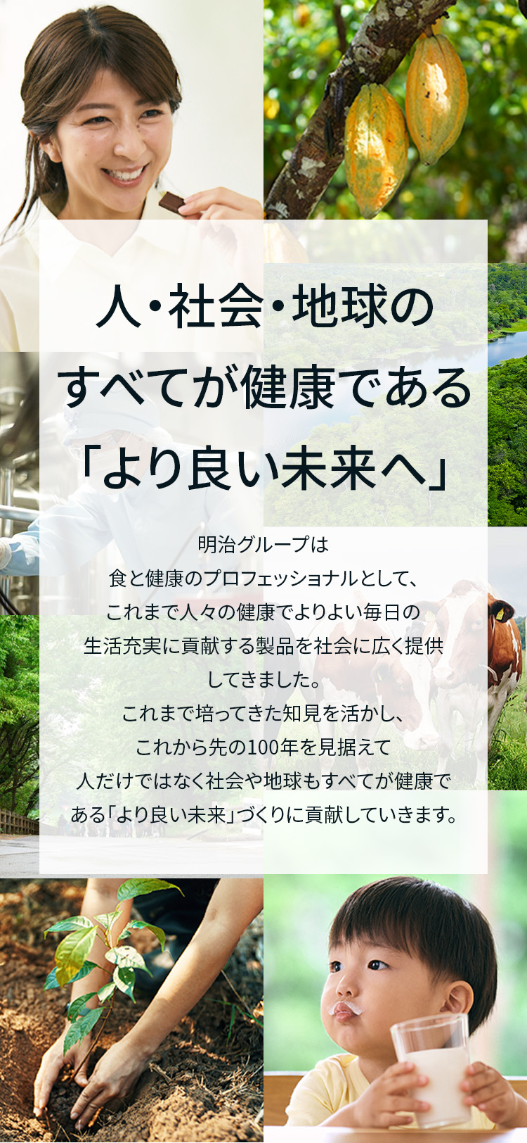 人・社会・地球のすべてが健康である「より良い未来へ」 明治グループは食と健康のプロフェッショナルとして、これまで人々の健康でよりよい毎日の生活充実に貢献する製品を社会に広く提供してきました。これまで培ってきた知見を活かし、これから先の100年を見据えて人だけではなく社会や地球もすべてが健康である「より良い未来」づくりに貢献していきます。