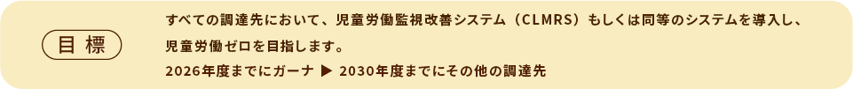 目標　すべての調達先においてCLMRSもしくは同等のシステムを導入し、児童労働ゼロを目指します。2026年度までにガーナ 2030年度までにその他の調達先