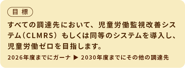 目標　すべての調達先においてCLMRSもしくは同等のシステムを導入し、児童労働ゼロを目指します。2026年度までにガーナ 2030年度までにその他の調達先