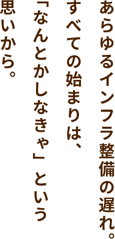 あらゆるインフラ整備の遅れ。すべての始まりは、「なんとかしなきゃ」という思いから。