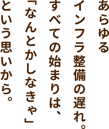 あらゆるインフラ整備の遅れ。すべての始まりは、「なんとかしなきゃ」という思いから。