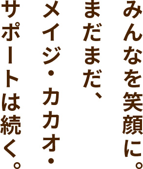 みんなを笑顔に。まだまだ、メイジ・カカオ・サポートは続く。