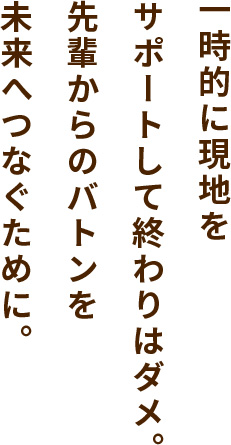 一時的に現地をサポートして終わりはダメ。先輩からのバトンを未来へつなぐために。