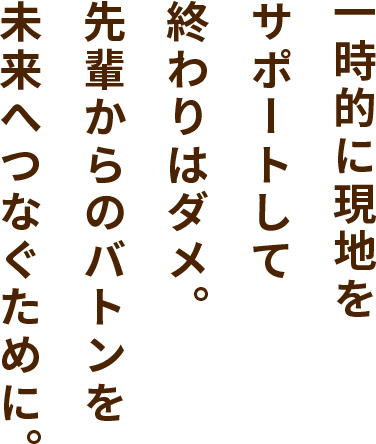 一時的に現地をサポートして終わりはダメ。先輩からのバトンを未来へつなぐために。