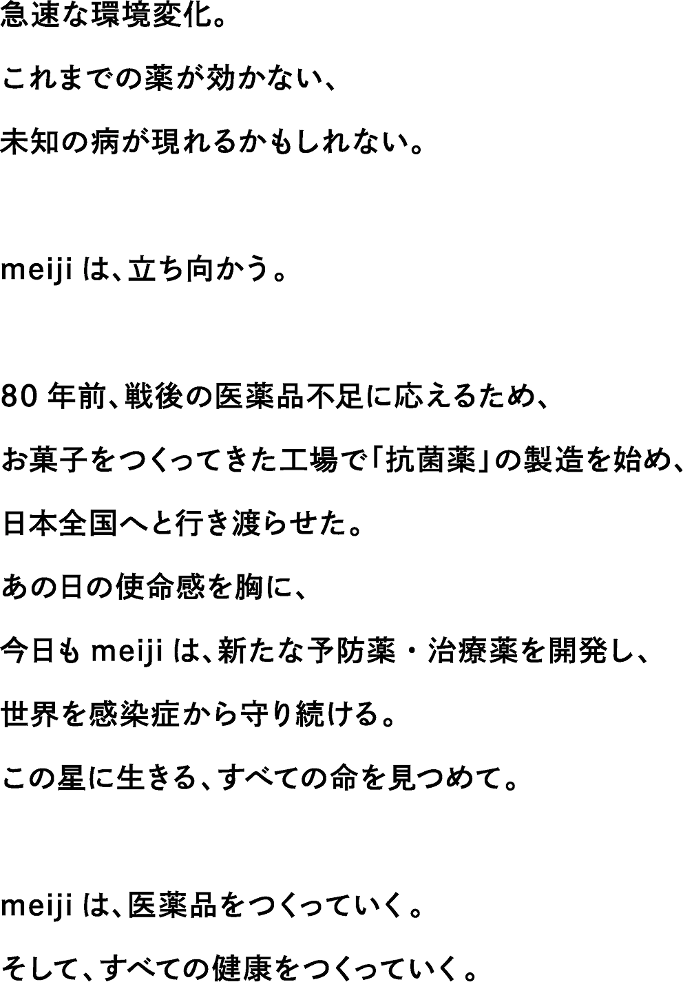 急速な環境変化。これまでの薬が効かない、未知の病が現れるかもしれない。meiji は、立ち向かう。80 年前、戦後の医薬品不足に応えるため、お菓子をつくってきた工場で「抗菌薬」の製造を始め、日本全国へと行き渡らせた。あの日の使命感を胸に、今日も meiji は、新たな予防薬・治療薬を開発し、世界を感染症から守り続ける。この星に生きる、すべての命を見つめて。meiji は、医薬品をつくっていく。そして、すべての健康をつくっていく。