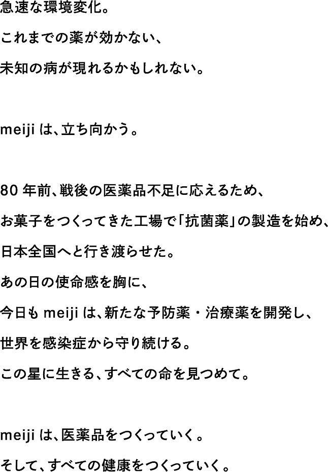 急速な環境変化。これまでの薬が効かない、未知の病が現れるかもしれない。meiji は、立ち向かう。80 年前、戦後の医薬品不足に応えるため、お菓子をつくってきた工場で「抗菌薬」の製造を始め、日本全国へと行き渡らせた。あの日の使命感を胸に、今日も meiji は、新たな予防薬・治療薬を開発し、世界を感染症から守り続ける。この星に生きる、すべての命を見つめて。meiji は、医薬品をつくっていく。そして、すべての健康をつくっていく。